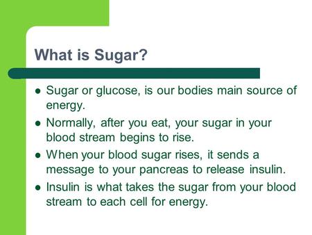 What is Sugar? Sugar or glucose, is our bodies main source of energy. Normally, after you eat, your sugar in your blood stream begins to rise. When your.