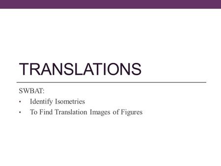 TRANSLATIONS SWBAT: Identify Isometries To Find Translation Images of Figures.