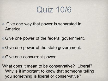 Quiz 10/6 Give one way that power is separated in America. Give one power of the federal government. Give one power of the state government. Give one concurrent.