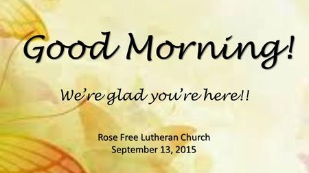 Good Morning! Rose Free Lutheran Church September 13, 2015 We’re glad you’re here!!
