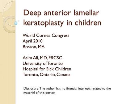 Deep anterior lamellar keratoplasty in children World Cornea Congress April 2010 Boston, MA Asim Ali, MD, FRCSC University of Toronto Hospital for Sick.