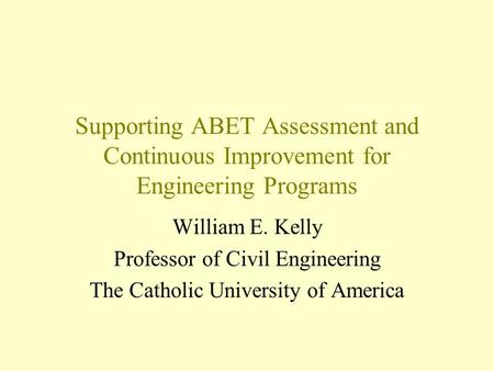 Supporting ABET Assessment and Continuous Improvement for Engineering Programs William E. Kelly Professor of Civil Engineering The Catholic University.