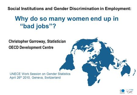 Social Institutions and Gender Discrimination in Employment: Why do so many women end up in “bad jobs”? Christopher Garroway, Statistician OECD Development.