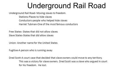 Underground Rail Road Underground Rail Road- Moving slaves to freedom. Stations-Places to hide slaves Conductors-people who helped hide slaves Harriet.