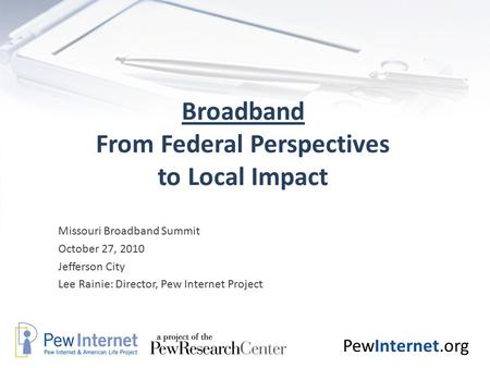 PewInternet.org Broadband From Federal Perspectives to Local Impact Missouri Broadband Summit October 27, 2010 Jefferson City Lee Rainie: Director, Pew.