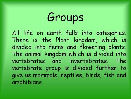 Groups All life on earth falls into categories. There is the Plant kingdom, which is divided into ferns and flowering plants. The animal kingdom which.