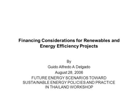 Financing Considerations for Renewables and Energy Efficiency Projects By Guido Alfredo A Delgado August 28, 2006 FUTURE ENERGY SCENARIOS TOWARD SUSTAINABLE.