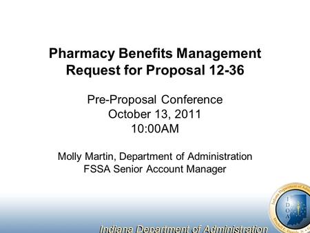 Pharmacy Benefits Management Request for Proposal 12-36 Pre-Proposal Conference October 13, 2011 10:00AM Molly Martin, Department of Administration FSSA.