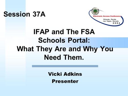 IFAP and The FSA Schools Portal: What They Are and Why You Need Them. Vicki Adkins Presenter Session 37A.