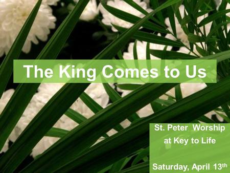 The King Comes to Us St. Peter Worship at Key to Life Saturday, April 13 th.