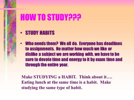 HOW TO STUDY??? STUDY HABITS Who needs them? We all do. Everyone has deadlines to assignments. No matter how much we like or dislike a subject we are working.