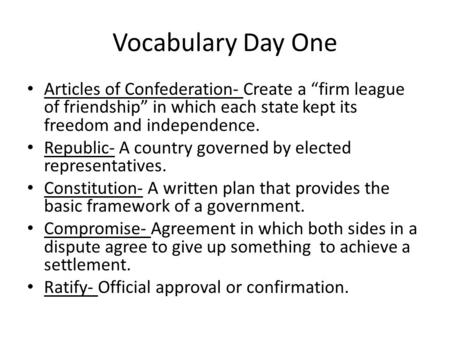 Vocabulary Day One Articles of Confederation- Create a “firm league of friendship” in which each state kept its freedom and independence. Republic- A country.