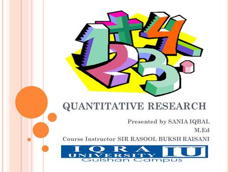 QUANTITATIVE RESEARCH Presented by SANIA IQBAL M.Ed Course Instructor SIR RASOOL BUKSH RAISANI.