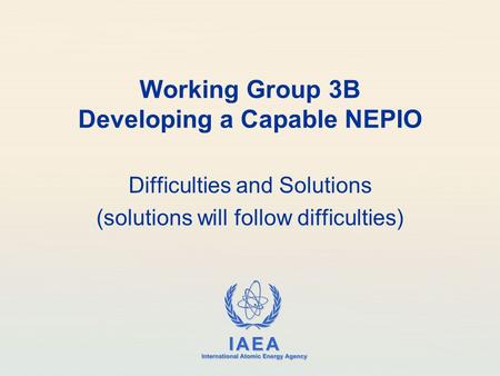 IAEA International Atomic Energy Agency Working Group 3B Developing a Capable NEPIO Difficulties and Solutions (solutions will follow difficulties)