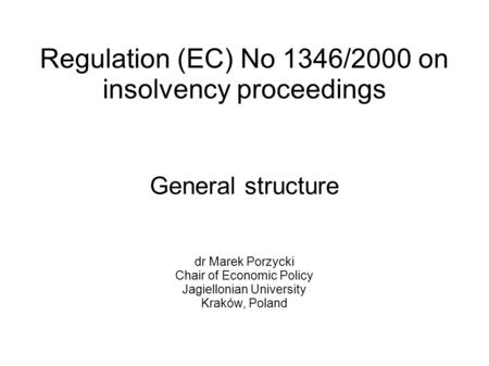 Regulation (EC) No 1346/2000 on insolvency proceedings General structure dr Marek Porzycki Chair of Economic Policy Jagiellonian University Kraków, Poland.