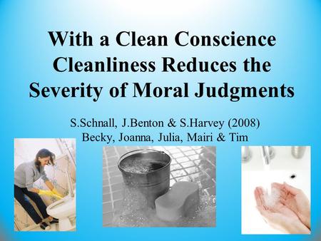 With a Clean Conscience Cleanliness Reduces the Severity of Moral Judgments S.Schnall, J.Benton & S.Harvey (2008) Becky, Joanna, Julia, Mairi & Tim.