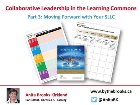 Collaborative Leadership in the Learning Commons Part 3: Moving Forward with Your SLLC Anita Brooks Kirkland Consultant, Libraries & Learning www.bythebrooks.ca.