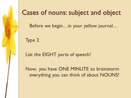 Cases of nouns: subject and object Before we begin…in your yellow journal… Type 2 List the EIGHT parts of speech! Now, you have ONE MINUTE to brainstorm.