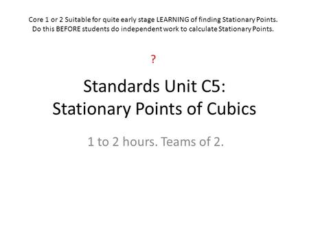 Standards Unit C5: Stationary Points of Cubics 1 to 2 hours. Teams of 2. Core 1 or 2 Suitable for quite early stage LEARNING of finding Stationary Points.
