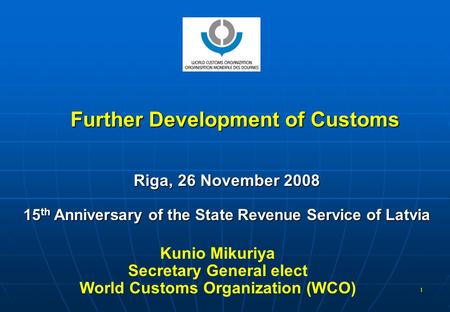 1 Further Development of Customs Riga, 26 November 2008 15 th Anniversary of the State Revenue Service of Latvia Kunio Mikuriya Secretary General elect.