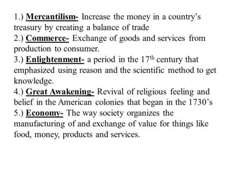 1.) Mercantilism- Increase the money in a country’s treasury by creating a balance of trade 2.) Commerce- Exchange of goods and services from production.