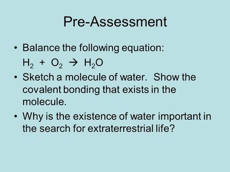 Pre-Assessment Balance the following equation: H 2 + O 2  H 2 O Sketch a molecule of water. Show the covalent bonding that exists in the molecule. Why.