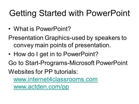 Getting Started with PowerPoint What is PowerPoint? Presentation Graphics-used by speakers to convey main points of presentation. How do I get in to PowerPoint?
