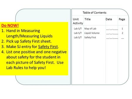 Do NOW! 1.Hand in Measuring Length/Measuring Liquids 2.Pick up Safety First sheet. 3.Make SJ entry for Safety First. 4.List one positive and one negative.
