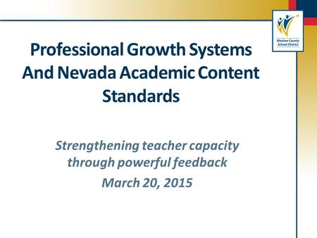 Professional Growth Systems And Nevada Academic Content Standards Strengthening teacher capacity through powerful feedback March 20, 2015.