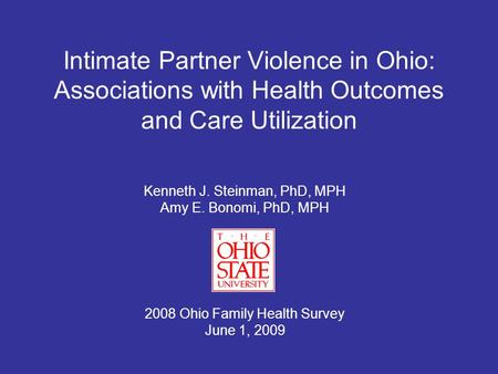Intimate Partner Violence in Ohio: Associations with Health Outcomes and Care Utilization Kenneth J. Steinman, PhD, MPH Amy E. Bonomi, PhD, MPH 2008 Ohio.
