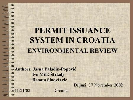 PERMIT ISSUANCE SYSTEM IN CROATIA ENVIRONMENTAL REVIEW Authors: Jasna Paladin-Popović Iva Milić Štrkalj Renata Sinovčević Brijuni, 27 November 2002 11/21/02Croatia.