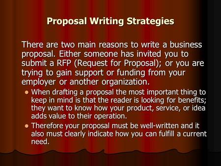 Proposal Writing Strategies There are two main reasons to write a business proposal. Either someone has invited you to submit a RFP (Request for Proposal);