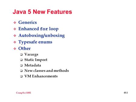 CompSci 100E 40.1 Java 5 New Features  Generics  Enhanced for loop  Autoboxing/unboxing  Typesafe enums  Other  Varargs  Static Import  Metadata.