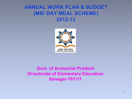 ANNUAL WORK PLAN & BUDGET (MID DAY MEAL SCHEME) 2012-13 Govt. of Arunachal Pradesh Directorate of Elementary Education Itanagar-791111 1.