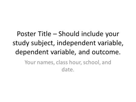 Poster Title – Should include your study subject, independent variable, dependent variable, and outcome. Your names, class hour, school, and date.