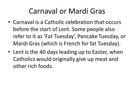 Carnaval or Mardi Gras Carnaval is a Catholic celebration that occurs before the start of Lent. Some people also refer to it as ‘Fat Tuesday’, Pancake.