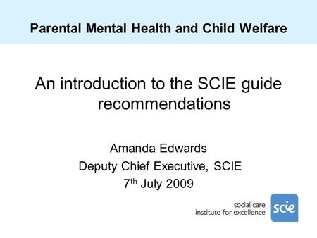 Parental Mental Health and Child Welfare An introduction to the SCIE guide recommendations Amanda Edwards Deputy Chief Executive, SCIE 7 th July 2009.