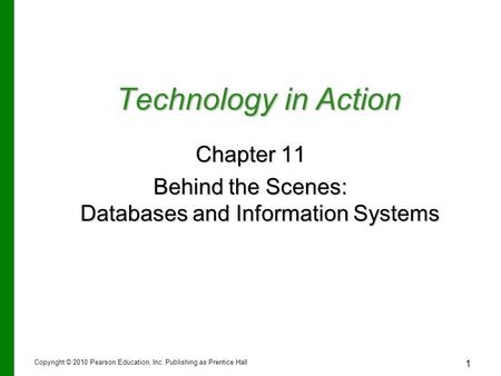 1 Technology in Action Chapter 11 Behind the Scenes: Databases and Information Systems Copyright © 2010 Pearson Education, Inc. Publishing as Prentice.