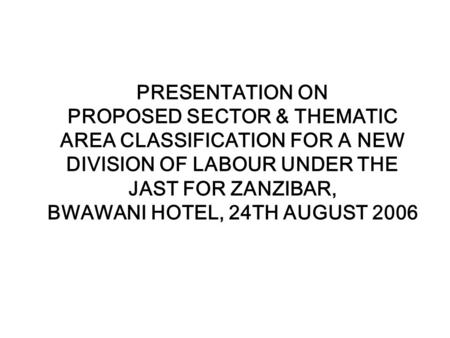 PRESENTATION ON PROPOSED SECTOR & THEMATIC AREA CLASSIFICATION FOR A NEW DIVISION OF LABOUR UNDER THE JAST FOR ZANZIBAR, BWAWANI HOTEL, 24TH AUGUST 2006.