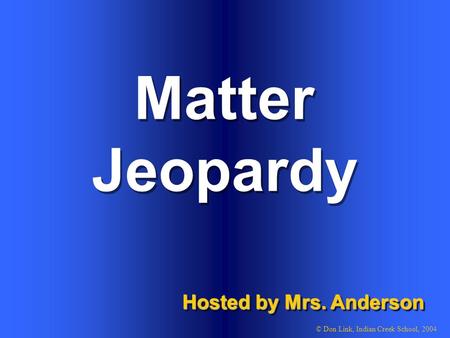 Matter Hosted by Mrs. Anderson © Don Link, Indian Creek School, 2004 Jeopardy.