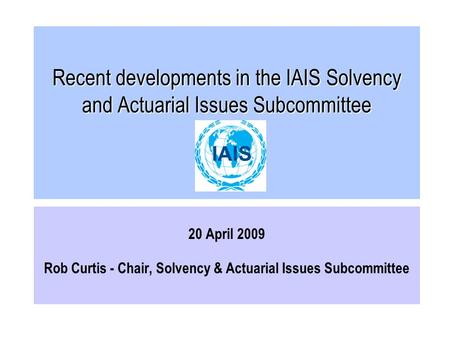 Recent developments in the IAIS Solvency and Actuarial Issues Subcommittee 20 April 2009 Rob Curtis - Chair, Solvency & Actuarial Issues Subcommittee.