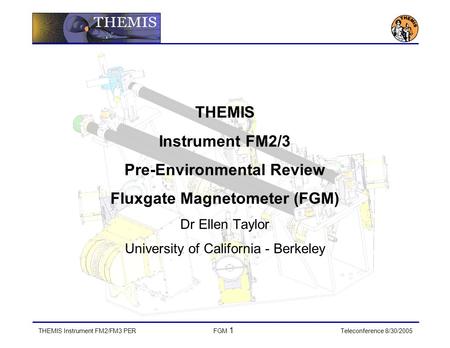 THEMIS Instrument FM2/FM3 PERFGM 1 Teleconference 8/30/2005 THEMIS Instrument FM2/3 Pre-Environmental Review Fluxgate Magnetometer (FGM) Dr Ellen Taylor.