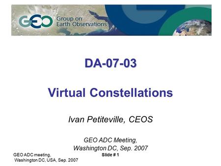 GEO ADC meeting, Washington DC, USA, Sep. 2007 Slide # 1 DA-07-03 DA-07-03 Virtual Constellations Ivan Petiteville, CEOS GEO ADC Meeting, Washington DC,