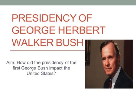 PRESIDENCY OF GEORGE HERBERT WALKER BUSH Aim: How did the presidency of the first George Bush impact the United States?