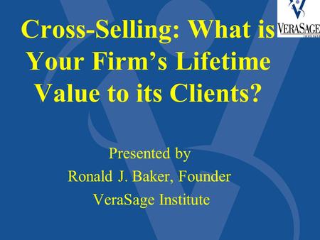 Cross-Selling: What is Your Firm’s Lifetime Value to its Clients? Presented by Ronald J. Baker, Founder VeraSage Institute.