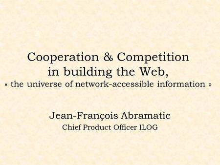 Cooperation & Competition in building the Web, « the universe of network-accessible information » Jean-François Abramatic Chief Product Officer ILOG.
