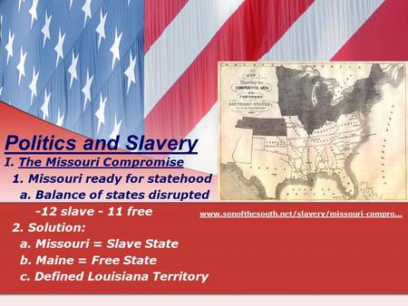 Politics and Slavery I. The Missouri Compromise 1. Missouri ready for statehood a. Balance of states disrupted -12 slave - 11 free 2. Solution: a. Missouri.