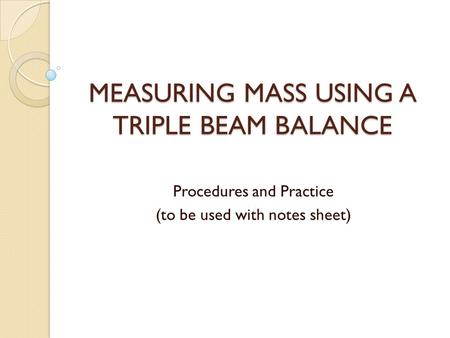 MEASURING MASS USING A TRIPLE BEAM BALANCE Procedures and Practice (to be used with notes sheet)