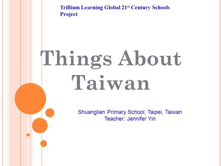 Things About Taiwan Trillium Learning Global 21 st Century Schools Project Shuanglian Primary School, Taipei, Taiwan Teacher: Jennifer Yin.