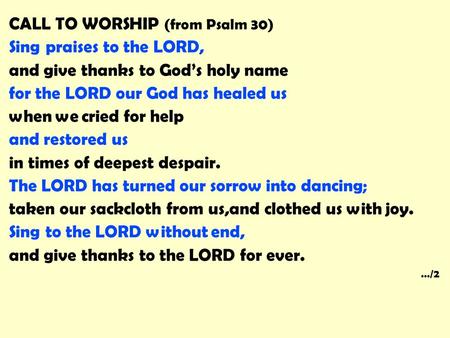 CALL TO WORSHIP (from Psalm 30) Sing praises to the LORD, and give thanks to God’s holy name for the LORD our God has healed us when we cried for help.